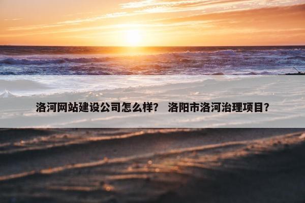 洛河网站建设公司怎么样？ 洛阳市洛河治理项目？