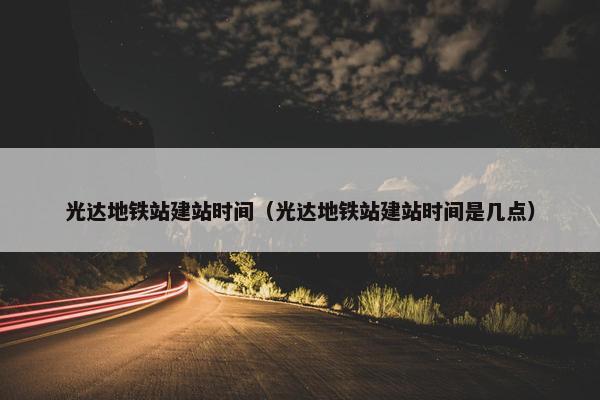 光达地铁站建站时间（光达地铁站建站时间是几点）