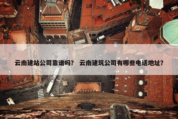 云南建站公司靠谱吗？ 云南建筑公司有哪些电话地址？