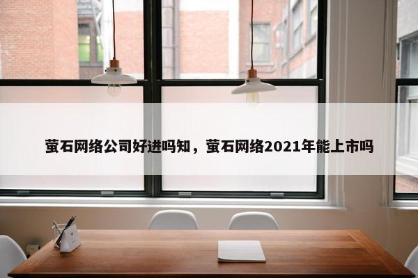 萤石网络公司好进吗知，萤石网络2021年能上市吗