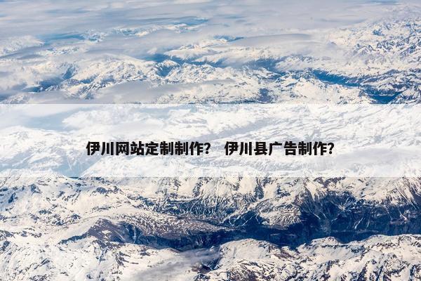 伊川网站定制制作？ 伊川县广告制作？