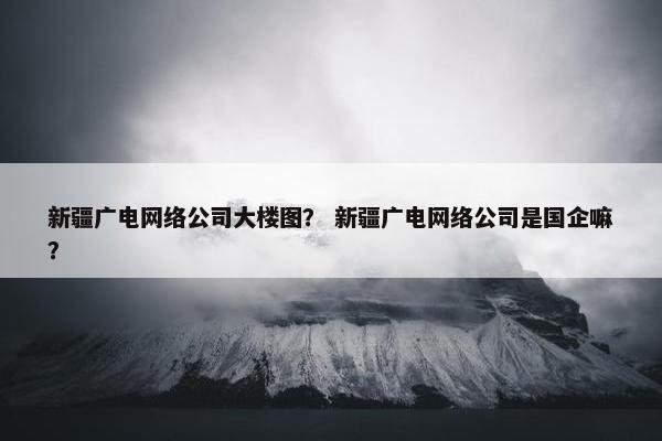 新疆广电网络公司大楼图？ 新疆广电网络公司是国企嘛？