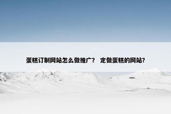 蛋糕订制网站怎么做推广？ 定做蛋糕的网站？