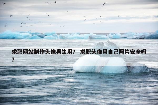 求职网站制作头像男生用？ 求职头像用自己照片安全吗？