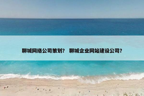 聊城网络公司策划？ 聊城企业网站建设公司？