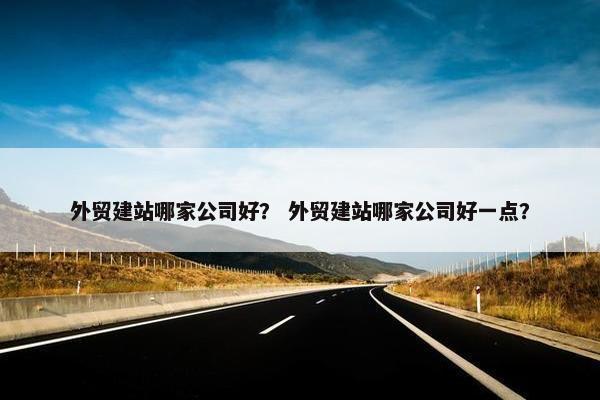 外贸建站哪家公司好？ 外贸建站哪家公司好一点？
