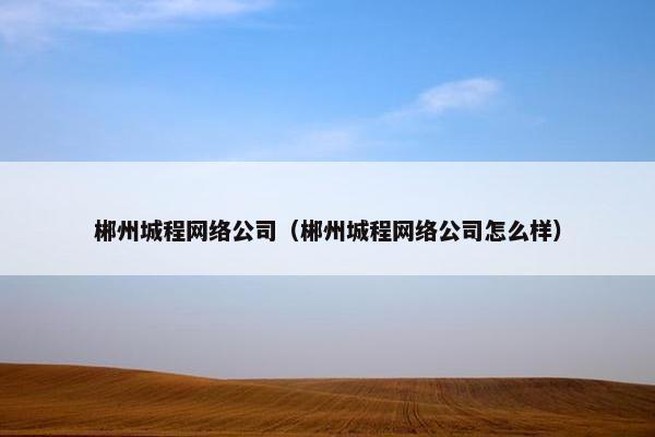 郴州城程网络公司（郴州城程网络公司怎么样）
