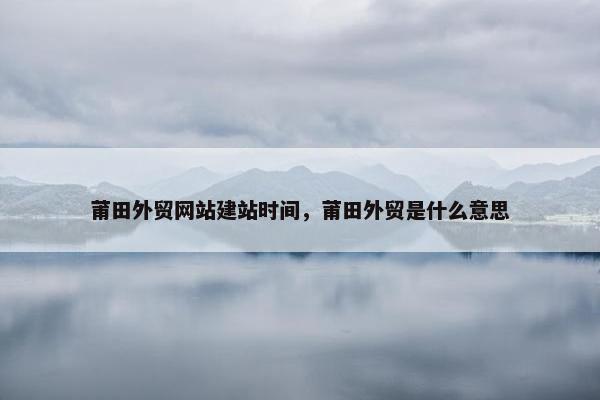 莆田外贸网站建站时间，莆田外贸是什么意思