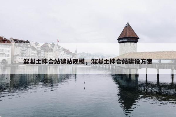 混凝土拌合站建站规模，混凝土拌合站建设方案
