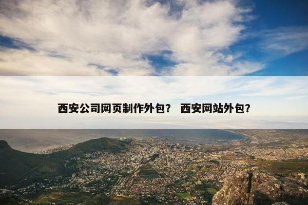 西安公司网页制作外包？ 西安网站外包？