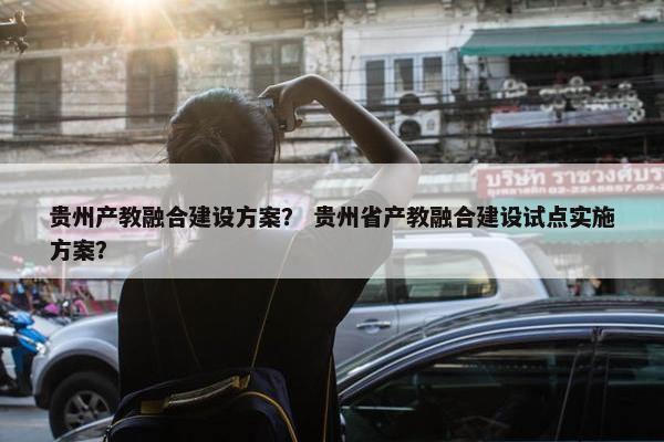 贵州产教融合建设方案？ 贵州省产教融合建设试点实施方案？