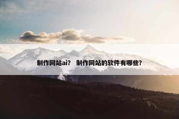 制作网站ai？ 制作网站的软件有哪些？