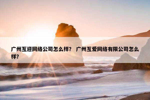 广州互迎网络公司怎么样？ 广州互爱网络有限公司怎么样？