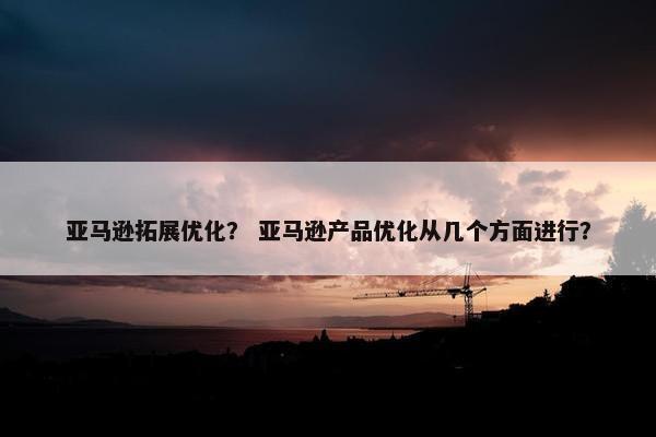 亚马逊拓展优化？ 亚马逊产品优化从几个方面进行？
