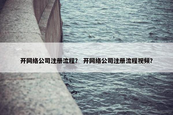 开网络公司注册流程？ 开网络公司注册流程视频？