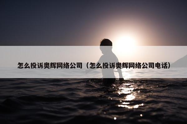 怎么投诉奥辉网络公司（怎么投诉奥辉网络公司电话）