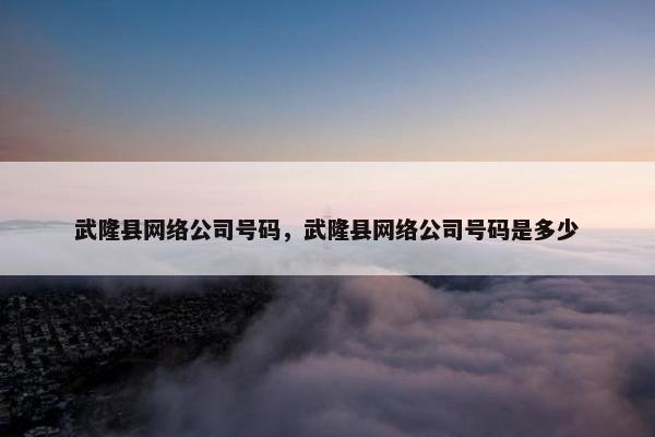 武隆县网络公司号码，武隆县网络公司号码是多少