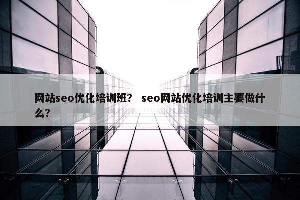 网站seo优化培训班？ seo网站优化培训主要做什么？