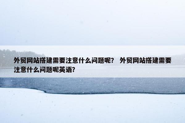 外贸网站搭建需要注意什么问题呢？ 外贸网站搭建需要注意什么问题呢英语？