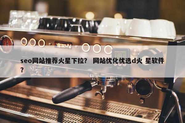seo网站推荐火星下拉？ 网站优化优选d火 星软件？