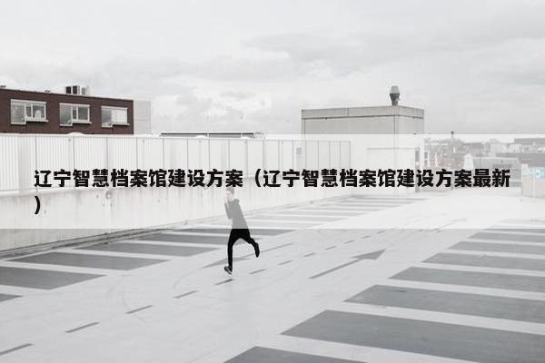 辽宁智慧档案馆建设方案（辽宁智慧档案馆建设方案最新）