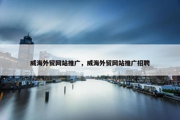 威海外贸网站推广，威海外贸网站推广招聘