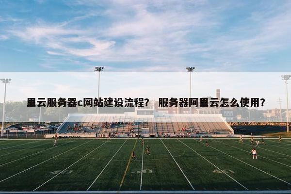 里云服务器c网站建设流程？ 服务器阿里云怎么使用？