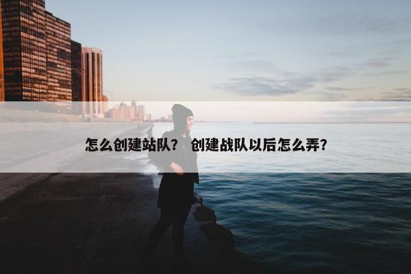 怎么创建站队？ 创建战队以后怎么弄？