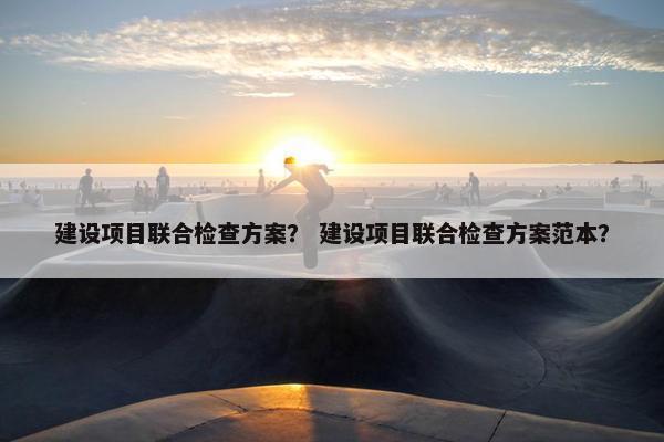 建设项目联合检查方案？ 建设项目联合检查方案范本？
