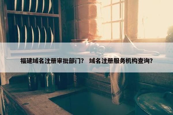 福建域名注册审批部门？ 域名注册服务机构查询？