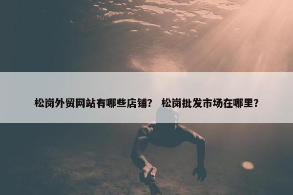 松岗外贸网站有哪些店铺？ 松岗批发市场在哪里？