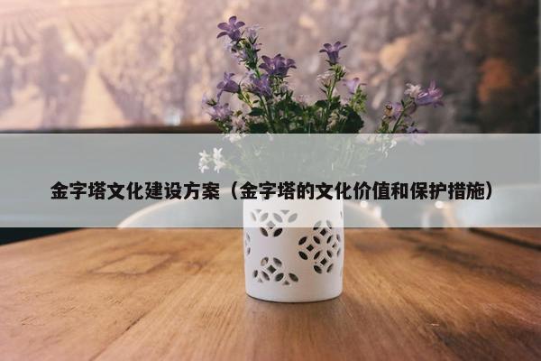 金字塔文化建设方案（金字塔的文化价值和保护措施）