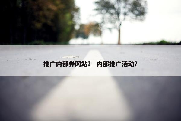 推广内部券网站？ 内部推广活动？