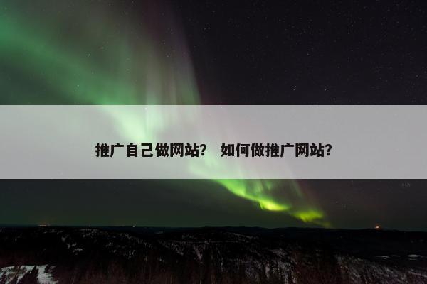 推广自己做网站？ 如何做推广网站？