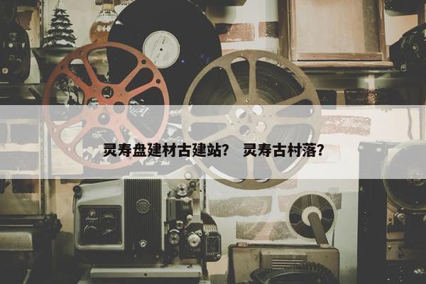 灵寿盘建材古建站？ 灵寿古村落？