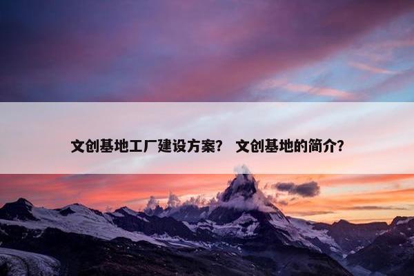 文创基地工厂建设方案？ 文创基地的简介？