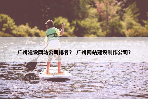 广州建设网站公司排名？ 广州网站建设制作公司？