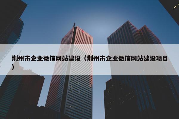 荆州市企业微信网站建设（荆州市企业微信网站建设项目）