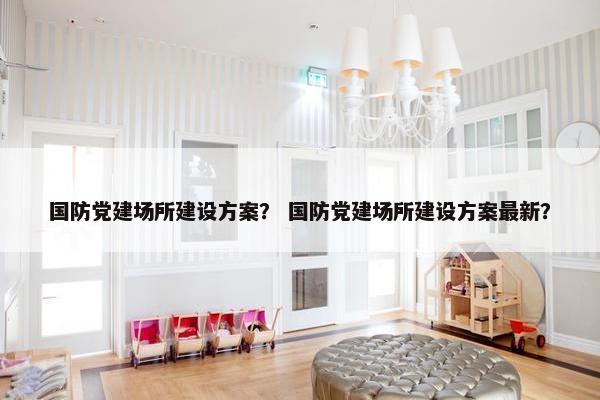 国防党建场所建设方案？ 国防党建场所建设方案最新？