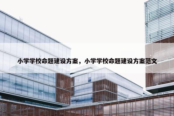 小学学校命题建设方案，小学学校命题建设方案范文