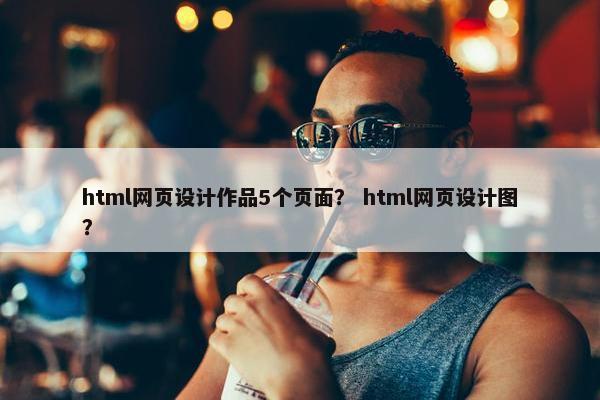 html网页设计作品5个页面？ html网页设计图？