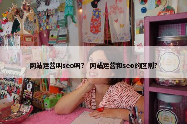 网站运营叫seo吗？ 网站运营和seo的区别？