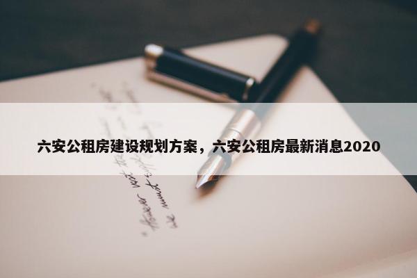 六安公租房建设规划方案，六安公租房最新消息2020