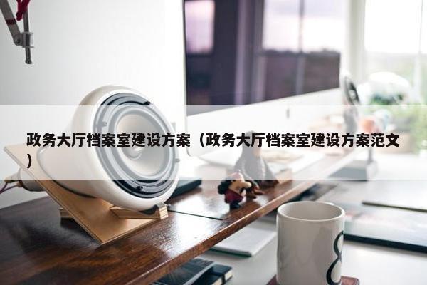 政务大厅档案室建设方案（政务大厅档案室建设方案范文）