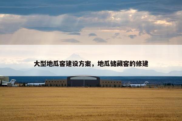 大型地瓜窖建设方案，地瓜储藏窖的修建