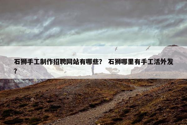 石狮手工制作招聘网站有哪些？ 石狮哪里有手工活外发？
