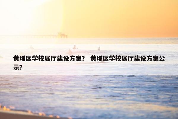 黄埔区学校展厅建设方案？ 黄埔区学校展厅建设方案公示？