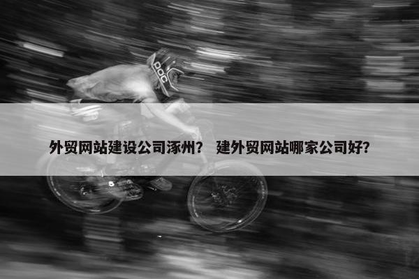外贸网站建设公司涿州？ 建外贸网站哪家公司好？