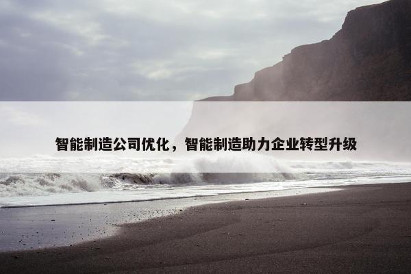 智能制造公司优化，智能制造助力企业转型升级