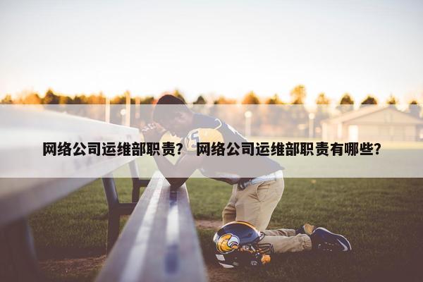 网络公司运维部职责？ 网络公司运维部职责有哪些？